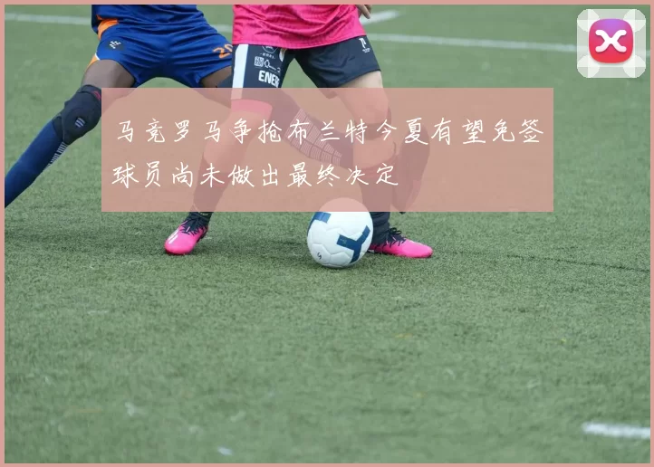 马竞罗马争抢布兰特今夏有望免签球员尚未做出最终决定