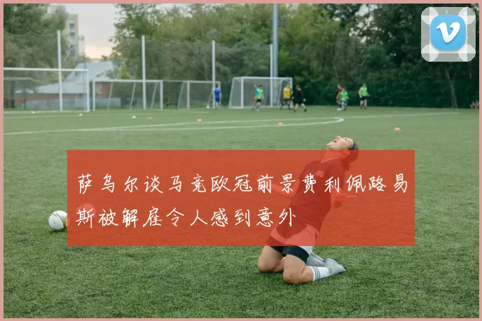 萨乌尔谈马竞欧冠前景费利佩路易斯被解雇令人感到意外