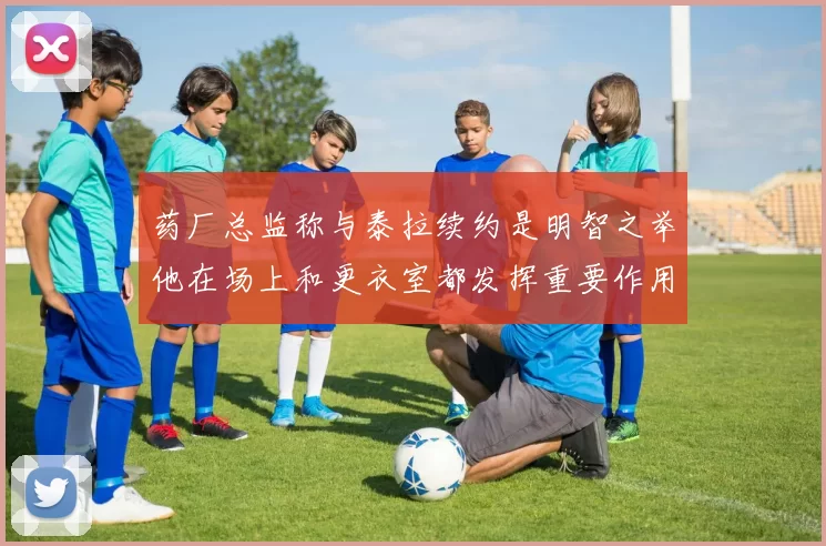 药厂总监称与泰拉续约是明智之举他在场上和更衣室都发挥重要作用