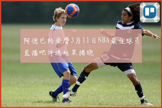 阿德巴约荣膺3月11日NBA最佳球员直播吧评选结果揭晓