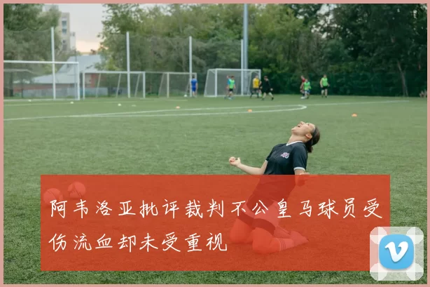 阿韦洛亚批评裁判不公皇马球员受伤流血却未受重视