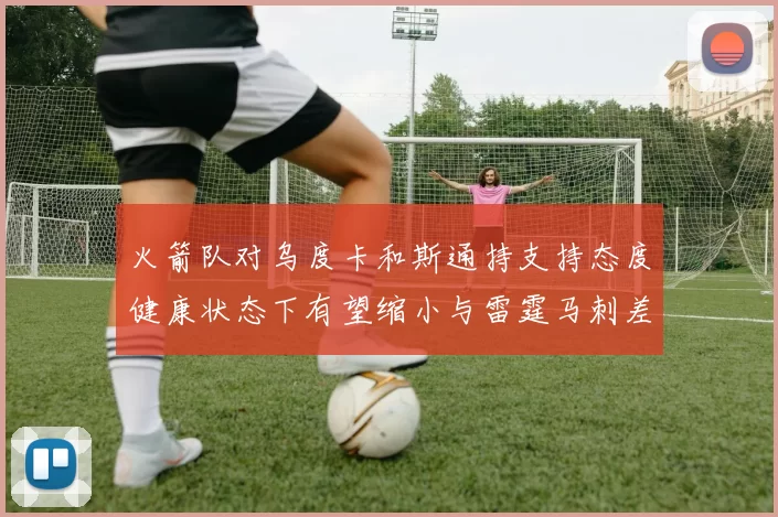 火箭队对乌度卡和斯通持支持态度健康状态下有望缩小与雷霆马刺差距