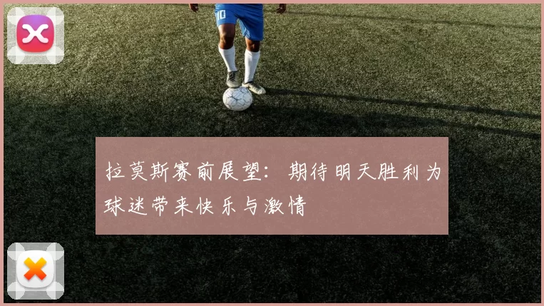 拉莫斯赛前展望：期待明天胜利为球迷带来快乐与激情