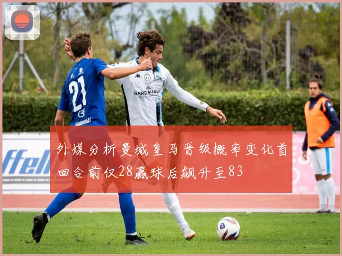 外媒分析曼城皇马晋级概率变化首回合前仅28赢球后飙升至83