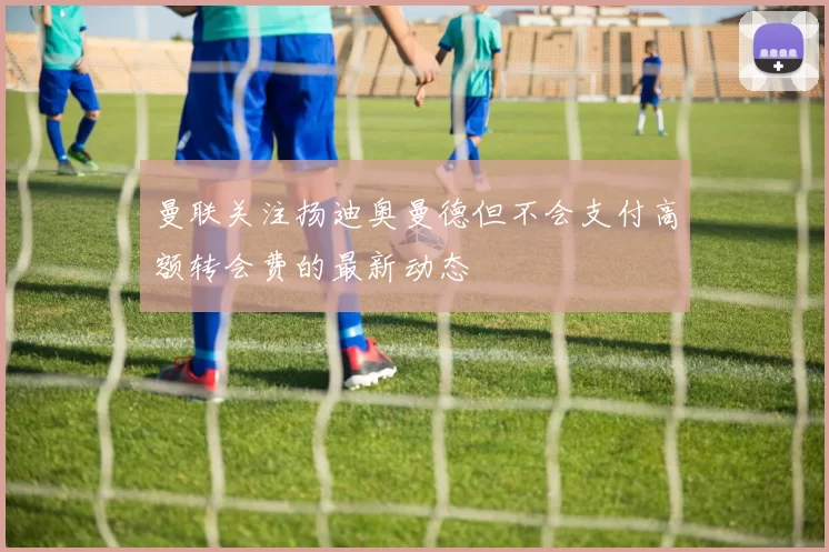 曼联关注扬迪奥曼德但不会支付高额转会费的最新动态