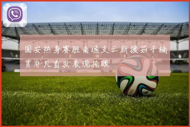 国安热身赛胜南通支云新援茹子楠贾非凡首发表现抢眼